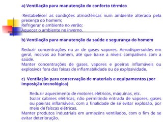 a) Ventilação para manutenção do conforto térmico
Restabelecer as condições atmosféricas num ambiente alterado pela
presença do homem;
Refrigerar o ambiente no verão;
Aquecer o ambiente no inverno.
b) Ventilação para manutenção da saúde e segurança do homem
Reduzir concentrações no ar de gases vapores, Aerodispersoides em
geral, nocivos ao homem, até que baixe a níveis compatíveis com a
saúde.
Manter concentrações de gases, vapores e poeiras inflamáveis ou
explosivos fora das faixas de inflamabilidade ou de explosividade.
c) Ventilação para conservação de materiais e equipamentos (por
imposição tecnológica)
Reduzir aquecimento de motores elétricos, máquinas, etc.
Isolar cabines elétricas, não permitindo entrada de vapores, gases
ou poeiras inflamáveis, com a finalidade de se evitar explosão, por
meio de faíscas elétricas.
Manter produtos industriais em armazéns ventilados, com o fim de se
evitar deterioração.
 