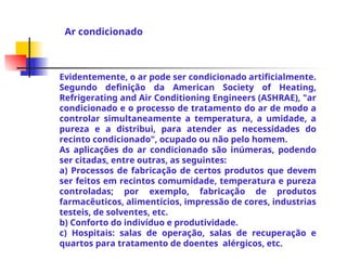 Evidentemente, o ar pode ser condicionado artificialmente.
Segundo definição da American Society of Heating,
Refrigerating and Air Conditioning Engineers (ASHRAE), "ar
condicionado e o processo de tratamento do ar de modo a
controlar simultaneamente a temperatura, a umidade, a
pureza e a distribui, para atender as necessidades do
recinto condicionado", ocupado ou não pelo homem.
As aplicações do ar condicionado são inúmeras, podendo
ser citadas, entre outras, as seguintes:
a) Processos de fabricação de certos produtos que devem
ser feitos em recintos comumidade, temperatura e pureza
controladas; por exemplo, fabricação de produtos
farmacêuticos, alimentícios, impressão de cores, industrias
testeis, de solventes, etc.
b) Conforto do indivíduo e produtividade.
c) Hospitais: salas de operação, salas de recuperação e
quartos para tratamento de doentes alérgicos, etc.
Ar condicionado
 