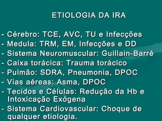 ETIOLOGIA DA IRAETIOLOGIA DA IRA
- Cérebro: TCE, AVC, TU e Infecções- Cérebro: TCE, AVC, TU e Infecções
- Medula: TRM, EM, Infecções e DD- Medula: TRM, EM, Infecções e DD
- Sistema Neuromuscular: Guillain-Barré- Sistema Neuromuscular: Guillain-Barré
- Caixa torácica: Trauma torácico- Caixa torácica: Trauma torácico
- Pulmão: SDRA, Pneumonia, DPOC- Pulmão: SDRA, Pneumonia, DPOC
- Vias aéreas: Asma, DPOC- Vias aéreas: Asma, DPOC
- Tecidos e Células: Redução da Hb e- Tecidos e Células: Redução da Hb e
Intoxicação ExógenaIntoxicação Exógena
- Sistema Cardiovascular: Choque de- Sistema Cardiovascular: Choque de
qualquer etiologia.qualquer etiologia.
 
