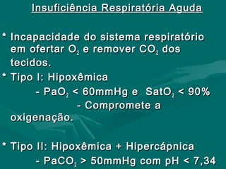 Insuficiência Respiratória AgudaInsuficiência Respiratória Aguda
* Incapacidade do sistema respiratório* Incapacidade do sistema respiratório
em ofertar Oem ofertar O22 e remover COe remover CO22 dosdos
tecidos.tecidos.
* Tipo I: Hipoxêmica* Tipo I: Hipoxêmica
- PaO- PaO22 < 60mmHg e SatO< 60mmHg e SatO22 < 90%< 90%
- Compromete a- Compromete a
oxigenação.oxigenação.
* Tipo II: Hipoxêmica + Hipercápnica* Tipo II: Hipoxêmica + Hipercápnica
- PaCO- PaCO22 > 50mmHg com pH < 7,34> 50mmHg com pH < 7,34
 