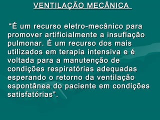VENTILAÇÃO MECÂNICAVENTILAÇÃO MECÂNICA
““É um recurso eletro-mecânico paraÉ um recurso eletro-mecânico para
promover artificialmente a insuflaçãopromover artificialmente a insuflação
pulmonar. É um recurso dos maispulmonar. É um recurso dos mais
utilizados em terapia intensiva e éutilizados em terapia intensiva e é
voltada para a manutenção devoltada para a manutenção de
condições respiratórias adequadascondições respiratórias adequadas
esperando o retorno da ventilaçãoesperando o retorno da ventilação
espontânea do paciente em condiçõesespontânea do paciente em condições
satisfatórias”.satisfatórias”.
 