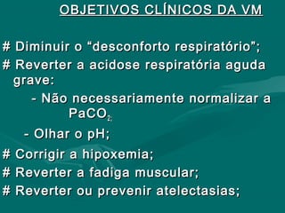 OBJETIVOS CLÍNICOS DA VMOBJETIVOS CLÍNICOS DA VM
# Diminuir o “desconforto respiratório”;# Diminuir o “desconforto respiratório”;
# Reverter a acidose respiratória aguda# Reverter a acidose respiratória aguda
grave:grave:
- Não necessariamente normalizar a- Não necessariamente normalizar a
PaCOPaCO2;2;
- Olhar o pH;- Olhar o pH;
# Corrigir a hipoxemia;# Corrigir a hipoxemia;
# Reverter a fadiga muscular;# Reverter a fadiga muscular;
# Reverter ou prevenir atelectasias;# Reverter ou prevenir atelectasias;
 