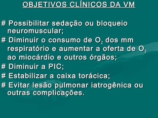 OBJETIVOS CLÍNICOS DA VMOBJETIVOS CLÍNICOS DA VM
# Possibilitar sedação ou bloqueio# Possibilitar sedação ou bloqueio
neuromuscular;neuromuscular;
# Diminuir o consumo de O# Diminuir o consumo de O22 dos mmdos mm
respiratório e aumentar a oferta de Orespiratório e aumentar a oferta de O22
ao miocárdio e outros órgãos;ao miocárdio e outros órgãos;
# Diminuir a PIC;# Diminuir a PIC;
# Estabilizar a caixa torácica;# Estabilizar a caixa torácica;
# Evitar lesão pulmonar iatrogênica ou# Evitar lesão pulmonar iatrogênica ou
outras complicações.outras complicações.
 