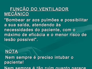 FUNCÃO DO VENTILADORFUNCÃO DO VENTILADOR
MECÂNICOMECÂNICO
““Bombear ar aos pulmões e possibilitarBombear ar aos pulmões e possibilitar
a sua saída, atendendo àsa sua saída, atendendo às
necessidades do paciente, com onecessidades do paciente, com o
máximo de eficácia e o menor risco demáximo de eficácia e o menor risco de
lesão possível”.lesão possível”.
NOTANOTA
Nem sempre é preciso intubar oNem sempre é preciso intubar o
paciente!paciente!
 