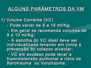 ALGUNS PARÂMETROS DA VMALGUNS PARÂMETROS DA VM
1) Volume Corrente (VC)1) Volume Corrente (VC)
- Pode variar de 5 a 15 ml/Kg;- Pode variar de 5 a 15 ml/Kg;
- Em geral se recomenda volumes de- Em geral se recomenda volumes de
8 a 10 ml/Kg;8 a 10 ml/Kg;
- A escolha do VC ideal deve ser- A escolha do VC ideal deve ser
individualizada levando em conta aindividualizada levando em conta a
prevenção do colapso alveolar;prevenção do colapso alveolar;
- VC em excesso pode levar a- VC em excesso pode levar a
hiperdistensão pulmonar e risco dehiperdistensão pulmonar e risco de
Barotrauma ou Volutrauma.Barotrauma ou Volutrauma.
 