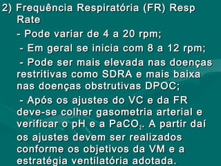 2) Frequência Respiratória (FR) Resp2) Frequência Respiratória (FR) Resp
RateRate
- Pode variar de 4 a 20 rpm;- Pode variar de 4 a 20 rpm;
- Em geral se inicia com 8 a 12 rpm;- Em geral se inicia com 8 a 12 rpm;
- Pode ser mais elevada nas doenças- Pode ser mais elevada nas doenças
restritivas como SDRA e mais baixarestritivas como SDRA e mais baixa
nas doenças obstrutivas DPOC;nas doenças obstrutivas DPOC;
- Após os ajustes do VC e da FR- Após os ajustes do VC e da FR
deve-se colher gasometria arterial edeve-se colher gasometria arterial e
verificar o pH e a PaCOverificar o pH e a PaCO22 . A partir daí. A partir daí
os ajustes devem ser realizadosos ajustes devem ser realizados
conforme os objetivos da VM e aconforme os objetivos da VM e a
estratégia ventilatória adotada.estratégia ventilatória adotada.
 