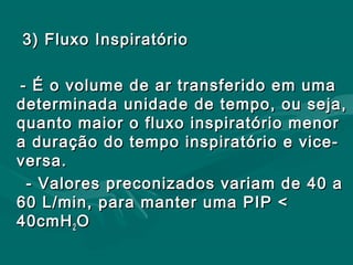 3) Fluxo Inspiratório3) Fluxo Inspiratório
- É o volume de ar transferido em uma- É o volume de ar transferido em uma
determinada unidade de tempo, ou seja,determinada unidade de tempo, ou seja,
quanto maior o fluxo inspiratório menorquanto maior o fluxo inspiratório menor
a duração do tempo inspiratório e vice-a duração do tempo inspiratório e vice-
versa.versa.
- Valores preconizados variam de 40 a- Valores preconizados variam de 40 a
60 L/min, para manter uma PIP <60 L/min, para manter uma PIP <
40cmH40cmH22 OO
 