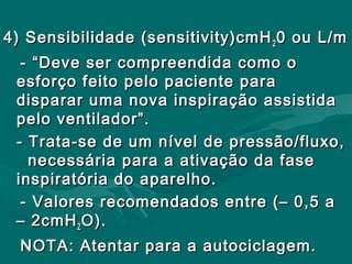 4) Sensibilidade (sensitivity)cmH4) Sensibilidade (sensitivity)cmH22 0 ou L/m0 ou L/m
- “Deve ser compreendida como o- “Deve ser compreendida como o
esforço feito pelo paciente paraesforço feito pelo paciente para
disparar uma nova inspiração assistidadisparar uma nova inspiração assistida
pelo ventilador”.pelo ventilador”.
- Trata-se de um nível de pressão/fluxo,- Trata-se de um nível de pressão/fluxo,
necessária para a ativação da fasenecessária para a ativação da fase
inspiratória do aparelho.inspiratória do aparelho.
- Valores recomendados entre (– 0,5 a- Valores recomendados entre (– 0,5 a
– 2cmH– 2cmH22 O).O).
NOTA: Atentar para a autociclagem.NOTA: Atentar para a autociclagem.
 