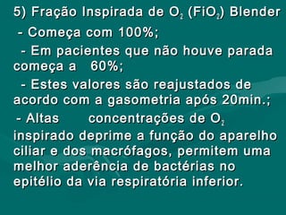 5) Fração Inspirada de O5) Fração Inspirada de O22 (FiO(FiO22 ) Blender) Blender
- Começa com 100%;- Começa com 100%;
- Em pacientes que não houve parada- Em pacientes que não houve parada
começa a 60%;começa a 60%;
- Estes valores são reajustados de- Estes valores são reajustados de
acordo com a gasometria após 20min.;acordo com a gasometria após 20min.;
- Altas- Altas concentrações de Oconcentrações de O22
inspirado deprime a função do aparelhoinspirado deprime a função do aparelho
ciliar e dos macrófagos, permitem umaciliar e dos macrófagos, permitem uma
melhor aderência de bactérias nomelhor aderência de bactérias no
epitélio da via respiratória inferior.epitélio da via respiratória inferior.
 