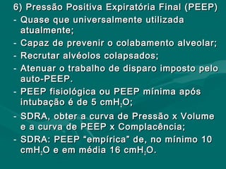 6) Pressão Positiva Expiratória Final (PEEP)6) Pressão Positiva Expiratória Final (PEEP)
- Quase que universalmente utilizadaQuase que universalmente utilizada
atualmente;atualmente;
- Capaz de prevenir o colabamento alveolar;Capaz de prevenir o colabamento alveolar;
- Recrutar alvéolos colapsados;Recrutar alvéolos colapsados;
- Atenuar o trabalho de disparo imposto peloAtenuar o trabalho de disparo imposto pelo
auto-PEEP.auto-PEEP.
- PEEP fisiológica ou PEEP mínima apósPEEP fisiológica ou PEEP mínima após
intubação é de 5 cmHintubação é de 5 cmH22 O;O;
- SDRA, obter a curva de Pressão x VolumeSDRA, obter a curva de Pressão x Volume
e a curva de PEEP x Complacência;e a curva de PEEP x Complacência;
- SDRA: PEEP “empírica” de, no mínimo 10SDRA: PEEP “empírica” de, no mínimo 10
cmHcmH22 O e em média 16 cmHO e em média 16 cmH22 O.O.
 