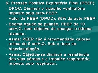 6) Pressão Positiva Expiratória Final (PEEP)6) Pressão Positiva Expiratória Final (PEEP)
- DPOC: Diminuir o trabalho ventilatórioDPOC: Diminuir o trabalho ventilatório
imposto pela auto-PEEP.imposto pela auto-PEEP.
- Valor da PEEP (DPOC): 85% da auto-PEEP.Valor da PEEP (DPOC): 85% da auto-PEEP.
- Edema Agudo de pulmão, PEEP de 10Edema Agudo de pulmão, PEEP de 10
cmHcmH22 O, com objetivo de enxugar o edemaO, com objetivo de enxugar o edema
alveolar.alveolar.
- Asma: PEEP não é recomendado valoresAsma: PEEP não é recomendado valores
acima de 5 cmHacima de 5 cmH22 O. Sob o risco deO. Sob o risco de
hiperinsuflação.hiperinsuflação.
- Asma: Objetiva-se diminuir a resistênciaAsma: Objetiva-se diminuir a resistência
das vias aéreas e o trabalho respiratóriodas vias aéreas e o trabalho respiratório
imposto pelo respirador.imposto pelo respirador.
 