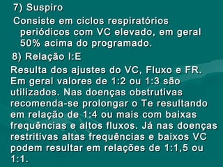 7) Suspiro7) Suspiro
Consiste em ciclos respiratóriosConsiste em ciclos respiratórios
periódicos com VC elevado, em geralperiódicos com VC elevado, em geral
50% acima do programado.50% acima do programado.
8) Relação I:E8) Relação I:E
Resulta dos ajustes do VC, Fluxo e FR.Resulta dos ajustes do VC, Fluxo e FR.
Em geral valores de 1:2 ou 1:3 sãoEm geral valores de 1:2 ou 1:3 são
utilizados. Nas doenças obstrutivasutilizados. Nas doenças obstrutivas
recomenda-se prolongar o Te resultandorecomenda-se prolongar o Te resultando
em relação de 1:4 ou mais com baixasem relação de 1:4 ou mais com baixas
frequências e altos fluxos. Já nas doençasfrequências e altos fluxos. Já nas doenças
restritivas altas frequências e baixos VCrestritivas altas frequências e baixos VC
podem resultar em relações de 1:1,5 oupodem resultar em relações de 1:1,5 ou
1:1.1:1.
 