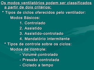 Os modos ventilatórios podem ser classificadosOs modos ventilatórios podem ser classificados
a partir de dois critérios:a partir de dois critérios:
* Tipos de ciclos oferecidos pelo ventilador:* Tipos de ciclos oferecidos pelo ventilador:
Modos Básicos:Modos Básicos:
1. Controlado1. Controlado
2. Assistido2. Assistido
3. Assistido-controlado3. Assistido-controlado
4. Mandatório intermitente4. Mandatório intermitente
* Tipos de controle sobre os ciclos:* Tipos de controle sobre os ciclos:
Modos de controle:Modos de controle:
- Volume controlado- Volume controlado
- Pressão controlada- Pressão controlada
- Ciclado a tempo- Ciclado a tempo
 
