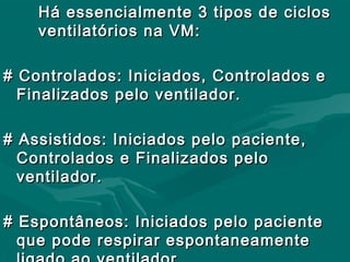 Há essencialmente 3 tipos de ciclosHá essencialmente 3 tipos de ciclos
ventilatórios na VM:ventilatórios na VM:
# Controlados: Iniciados, Controlados e# Controlados: Iniciados, Controlados e
Finalizados pelo ventilador.Finalizados pelo ventilador.
# Assistidos: Iniciados pelo paciente,# Assistidos: Iniciados pelo paciente,
Controlados e Finalizados peloControlados e Finalizados pelo
ventilador.ventilador.
# Espontâneos: Iniciados pelo paciente# Espontâneos: Iniciados pelo paciente
que pode respirar espontaneamenteque pode respirar espontaneamente
 