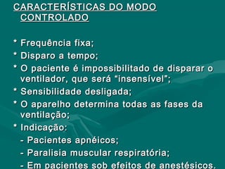 CARACTERÍSTICAS DO MODOCARACTERÍSTICAS DO MODO
CONTROLADOCONTROLADO
* Frequência fixa;* Frequência fixa;
* Disparo a tempo;* Disparo a tempo;
* O paciente é impossibilitado de disparar o* O paciente é impossibilitado de disparar o
ventilador, que será “insensível”;ventilador, que será “insensível”;
* Sensibilidade desligada;* Sensibilidade desligada;
* O aparelho determina todas as fases da* O aparelho determina todas as fases da
ventilação;ventilação;
* Indicação:* Indicação:
- Pacientes apnéicos;- Pacientes apnéicos;
- Paralisia muscular respiratória;- Paralisia muscular respiratória;
- Em pacientes sob efeitos de anestésicos.- Em pacientes sob efeitos de anestésicos.
 
