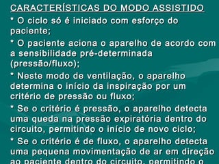 CARACTERÍSTICAS DO MODO ASSISTIDOCARACTERÍSTICAS DO MODO ASSISTIDO
* O ciclo só é iniciado com esforço do* O ciclo só é iniciado com esforço do
paciente;paciente;
* O paciente aciona o aparelho de acordo com* O paciente aciona o aparelho de acordo com
a sensibilidade pré-determinadaa sensibilidade pré-determinada
(pressão/fluxo);(pressão/fluxo);
* Neste modo de ventilação, o aparelho* Neste modo de ventilação, o aparelho
determina o início da inspiração por umdetermina o início da inspiração por um
critério de pressão ou fluxo;critério de pressão ou fluxo;
* Se o critério é pressão, o aparelho detecta* Se o critério é pressão, o aparelho detecta
uma queda na pressão expiratória dentro douma queda na pressão expiratória dentro do
circuito, permitindo o início de novo ciclo;circuito, permitindo o início de novo ciclo;
* Se o critério é de fluxo, o aparelho detecta* Se o critério é de fluxo, o aparelho detecta
uma pequena movimentação de ar em direçãouma pequena movimentação de ar em direção
 