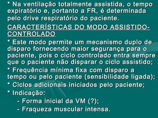 * Na ventilação totalmente assistida, o tempo* Na ventilação totalmente assistida, o tempo
expiratório e, portanto a FR, é determinadaexpiratório e, portanto a FR, é determinada
pelo drive respiratório do paciente.pelo drive respiratório do paciente.
CARACTERÍSTICAS DO MODO ASSISTIDO-CARACTERÍSTICAS DO MODO ASSISTIDO-
CONTROLADOCONTROLADO
* Este modo permite um mecanismo duplo de* Este modo permite um mecanismo duplo de
disparo fornecendo maior segurança para odisparo fornecendo maior segurança para o
paciente, pois o ciclo controlado entra semprepaciente, pois o ciclo controlado entra sempre
que o paciente não disparar o ciclo assistido;que o paciente não disparar o ciclo assistido;
* Frequência mínima fixa com disparo a* Frequência mínima fixa com disparo a
tempo ou pelo paciente (sensibilidade ligada);tempo ou pelo paciente (sensibilidade ligada);
* Ciclos adicionais iniciados pelo paciente;* Ciclos adicionais iniciados pelo paciente;
* Indicação:* Indicação:
- Forma inicial da VM (?);- Forma inicial da VM (?);
- Fraqueza muscular intensa.- Fraqueza muscular intensa.
 