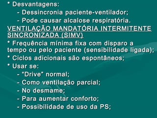 * Desvantagens:* Desvantagens:
- Dessincronia paciente-ventilador;- Dessincronia paciente-ventilador;
- Pode causar alcalose respiratória.- Pode causar alcalose respiratória.
VENTILAÇÃO MANDATÓRIA INTERMITENTEVENTILAÇÃO MANDATÓRIA INTERMITENTE
SINCRONIZADA (SIMV)SINCRONIZADA (SIMV)
* Frequência mínima fixa com disparo a* Frequência mínima fixa com disparo a
tempo ou pelo paciente (sensibilidade ligada);tempo ou pelo paciente (sensibilidade ligada);
* Ciclos adicionais são espontâneos;* Ciclos adicionais são espontâneos;
* Usar se:* Usar se:
- “Drive” normal;- “Drive” normal;
- Como ventilação parcial;- Como ventilação parcial;
- No desmame;- No desmame;
- Para aumentar conforto;- Para aumentar conforto;
- Possibilidade de uso da PS;- Possibilidade de uso da PS;
 