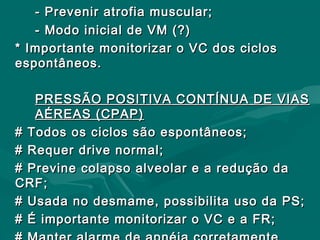 - Prevenir atrofia muscular;- Prevenir atrofia muscular;
- Modo inicial de VM (?)- Modo inicial de VM (?)
* Importante monitorizar o VC dos ciclos* Importante monitorizar o VC dos ciclos
espontâneos.espontâneos.
PRESSÃO POSITIVA CONTÍNUA DE VIASPRESSÃO POSITIVA CONTÍNUA DE VIAS
AÉREAS (CPAP)AÉREAS (CPAP)
# Todos os ciclos são espontâneos;# Todos os ciclos são espontâneos;
# Requer drive normal;# Requer drive normal;
# Previne colapso alveolar e a redução da# Previne colapso alveolar e a redução da
CRF;CRF;
# Usada no desmame, possibilita uso da PS;# Usada no desmame, possibilita uso da PS;
# É importante monitorizar o VC e a FR;# É importante monitorizar o VC e a FR;
 