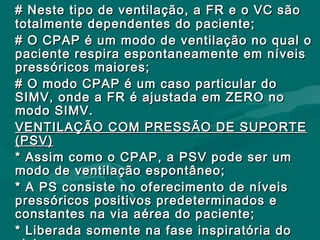 # Neste tipo de ventilação, a FR e o VC são# Neste tipo de ventilação, a FR e o VC são
totalmente dependentes do paciente;totalmente dependentes do paciente;
# O CPAP é um modo de ventilação no qual o# O CPAP é um modo de ventilação no qual o
paciente respira espontaneamente em níveispaciente respira espontaneamente em níveis
pressóricos maiores;pressóricos maiores;
# O modo CPAP é um caso particular do# O modo CPAP é um caso particular do
SIMV, onde a FR é ajustada em ZERO noSIMV, onde a FR é ajustada em ZERO no
modo SIMV.modo SIMV.
VENTILAÇÃO COM PRESSÃO DE SUPORTEVENTILAÇÃO COM PRESSÃO DE SUPORTE
(PSV)(PSV)
* Assim como o CPAP, a PSV pode ser um* Assim como o CPAP, a PSV pode ser um
modo de ventilação espontâneo;modo de ventilação espontâneo;
* A PS consiste no oferecimento de níveis* A PS consiste no oferecimento de níveis
pressóricos positivos predeterminados epressóricos positivos predeterminados e
constantes na via aérea do paciente;constantes na via aérea do paciente;
* Liberada somente na fase inspiratória do* Liberada somente na fase inspiratória do
 