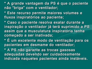 * A grande vantagem da PS é que o paciente* A grande vantagem da PS é que o paciente
não “briga” com o ventilador;não “briga” com o ventilador;
* Este recurso permite maiores volumes e* Este recurso permite maiores volumes e
fluxos inspiratórios ao paciente;fluxos inspiratórios ao paciente;
* Caso o paciente resolva exalar durante a* Caso o paciente resolva exalar durante a
inspiração o ventilador já terá suprimido a PSinspiração o ventilador já terá suprimido a PS
assim que a musculatura inspiratória tenhaassim que a musculatura inspiratória tenha
começado a ser inativada;começado a ser inativada;
* É um excelente modo de ventilação para os* É um excelente modo de ventilação para os
pacientes em desmame do ventilador;pacientes em desmame do ventilador;
* A PS não garante as trocas gasosas* A PS não garante as trocas gasosas
adequadas devendo ser cuidadosamenteadequadas devendo ser cuidadosamente
indicada naqueles pacientes ainda instáveis.indicada naqueles pacientes ainda instáveis.
 