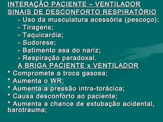 INTERAÇÃO PACIENTE – VENTILADORINTERAÇÃO PACIENTE – VENTILADOR
SINAIS DE DESCONFORTO RESPIRATÓRIOSINAIS DE DESCONFORTO RESPIRATÓRIO
- Uso da musculatura acessória (pescoço);- Uso da musculatura acessória (pescoço);
- Tiragens;- Tiragens;
- Taquicardia;- Taquicardia;
- Sudorese;- Sudorese;
- Batimento asa do nariz;- Batimento asa do nariz;
- Respiração paradoxal.- Respiração paradoxal.
A BRIGA PACIENTE x VENTILADORA BRIGA PACIENTE x VENTILADOR
* Compromete a troca gasosa;* Compromete a troca gasosa;
* Aumenta o WR;* Aumenta o WR;
* Aumenta a pressão intra-torácica;* Aumenta a pressão intra-torácica;
* Causa desconforto ao paciente;* Causa desconforto ao paciente;
* Aumenta a chance de extubação acidental,* Aumenta a chance de extubação acidental,
barotrauma;barotrauma;
 