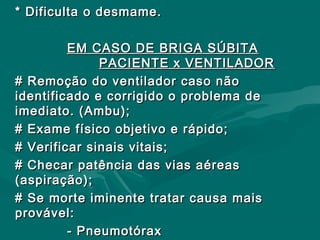 * Dificulta o desmame.* Dificulta o desmame.
EM CASO DE BRIGA SÚBITAEM CASO DE BRIGA SÚBITA
PACIENTE x VENTILADORPACIENTE x VENTILADOR
# Remoção do ventilador caso não# Remoção do ventilador caso não
identificado e corrigido o problema deidentificado e corrigido o problema de
imediato. (Ambu);imediato. (Ambu);
# Exame físico objetivo e rápido;# Exame físico objetivo e rápido;
# Verificar sinais vitais;# Verificar sinais vitais;
# Checar patência das vias aéreas# Checar patência das vias aéreas
(aspiração);(aspiração);
# Se morte iminente tratar causa mais# Se morte iminente tratar causa mais
provável:provável:
- Pneumotórax- Pneumotórax
 