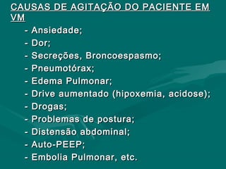 CAUSAS DE AGITAÇÃO DO PACIENTE EMCAUSAS DE AGITAÇÃO DO PACIENTE EM
VMVM
- Ansiedade;- Ansiedade;
- Dor;- Dor;
- Secreções, Broncoespasmo;- Secreções, Broncoespasmo;
- Pneumotórax;- Pneumotórax;
- Edema Pulmonar;- Edema Pulmonar;
- Drive aumentado (hipoxemia, acidose);- Drive aumentado (hipoxemia, acidose);
- Drogas;- Drogas;
- Problemas de postura;- Problemas de postura;
- Distensão abdominal;- Distensão abdominal;
- Auto-PEEP;- Auto-PEEP;
- Embolia Pulmonar, etc.- Embolia Pulmonar, etc.
 