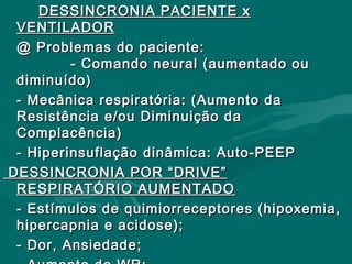 DESSINCRONIA PACIENTE xDESSINCRONIA PACIENTE x
VENTILADORVENTILADOR
@ Problemas do paciente:@ Problemas do paciente:
- Comando neural (aumentado ou- Comando neural (aumentado ou
diminuído)diminuído)
- Mecânica respiratória: (Aumento da- Mecânica respiratória: (Aumento da
Resistência e/ou Diminuição daResistência e/ou Diminuição da
Complacência)Complacência)
- Hiperinsuflação dinâmica: Auto-PEEP- Hiperinsuflação dinâmica: Auto-PEEP
DESSINCRONIA POR “DRIVE”DESSINCRONIA POR “DRIVE”
RESPIRATÓRIO AUMENTADORESPIRATÓRIO AUMENTADO
- Estímulos de quimiorreceptores (hipoxemia,- Estímulos de quimiorreceptores (hipoxemia,
hipercapnia e acidose);hipercapnia e acidose);
- Dor, Ansiedade;- Dor, Ansiedade;
 