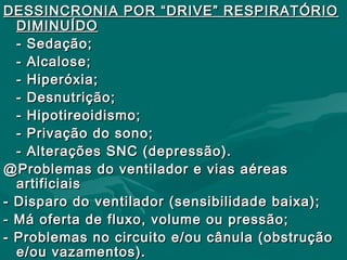 DESSINCRONIA POR “DRIVE” RESPIRATÓRIODESSINCRONIA POR “DRIVE” RESPIRATÓRIO
DIMINUÍDODIMINUÍDO
- Sedação;- Sedação;
- Alcalose;- Alcalose;
- Hiperóxia;- Hiperóxia;
- Desnutrição;- Desnutrição;
- Hipotireoidismo;- Hipotireoidismo;
- Privação do sono;- Privação do sono;
- Alterações SNC (depressão).- Alterações SNC (depressão).
@Problemas do ventilador e vias aéreas@Problemas do ventilador e vias aéreas
artificiaisartificiais
- Disparo do ventilador (sensibilidade baixa);- Disparo do ventilador (sensibilidade baixa);
- Má oferta de fluxo, volume ou pressão;- Má oferta de fluxo, volume ou pressão;
- Problemas no circuito e/ou cânula (obstrução- Problemas no circuito e/ou cânula (obstrução
e/ou vazamentos).e/ou vazamentos).
 