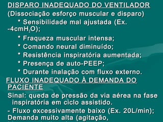 DISPARO INADEQUADO DO VENTILADORDISPARO INADEQUADO DO VENTILADOR
(Dissociação esforço muscular e disparo)(Dissociação esforço muscular e disparo)
* Sensibilidade mal ajustada (Ex.* Sensibilidade mal ajustada (Ex.
-4cmH-4cmH22 O);O);
* Fraqueza muscular intensa;* Fraqueza muscular intensa;
* Comando neural diminuído;* Comando neural diminuído;
* Resistência inspiratória aumentada;* Resistência inspiratória aumentada;
* Presença de auto-PEEP;* Presença de auto-PEEP;
* Durante inalação com fluxo externo.* Durante inalação com fluxo externo.
FLUXO INADEQUADO À DEMANDA DOFLUXO INADEQUADO À DEMANDA DO
PACIENTEPACIENTE
Sinal: queda de pressão da via aérea na faseSinal: queda de pressão da via aérea na fase
inspiratória em ciclo assistido.inspiratória em ciclo assistido.
- Fluxo excessivamente baixo (Ex. 20L/min);- Fluxo excessivamente baixo (Ex. 20L/min);
Demanda muito alta (agitação,Demanda muito alta (agitação,
 