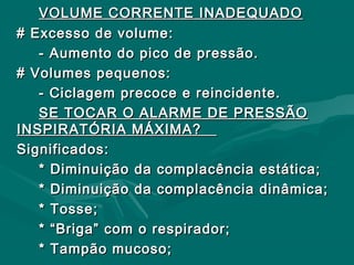 VOLUME CORRENTE INADEQUADOVOLUME CORRENTE INADEQUADO
# Excesso de volume:# Excesso de volume:
- Aumento do pico de pressão.- Aumento do pico de pressão.
# Volumes pequenos:# Volumes pequenos:
- Ciclagem precoce e reincidente.- Ciclagem precoce e reincidente.
SE TOCAR O ALARME DE PRESSÃOSE TOCAR O ALARME DE PRESSÃO
INSPIRATÓRIA MÁXIMA?INSPIRATÓRIA MÁXIMA?
Significados:Significados:
* Diminuição da complacência estática;* Diminuição da complacência estática;
* Diminuição da complacência dinâmica;* Diminuição da complacência dinâmica;
* Tosse;* Tosse;
* “Briga” com o respirador;* “Briga” com o respirador;
* Tampão mucoso;* Tampão mucoso;
 