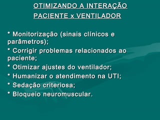 OTIMIZANDO A INTERAÇÃOOTIMIZANDO A INTERAÇÃO
PACIENTE x VENTILADORPACIENTE x VENTILADOR
* Monitorização (sinais clínicos e* Monitorização (sinais clínicos e
parâmetros);parâmetros);
* Corrigir problemas relacionados ao* Corrigir problemas relacionados ao
paciente;paciente;
* Otimizar ajustes do ventilador;* Otimizar ajustes do ventilador;
* Humanizar o atendimento na UTI;* Humanizar o atendimento na UTI;
* Sedação criteriosa;* Sedação criteriosa;
* Bloqueio neuromuscular.* Bloqueio neuromuscular.
 