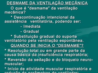 DESMAME DA VENTILAÇÃO MECÂNICADESMAME DA VENTILAÇÃO MECÂNICA
O que é “desmame” da ventilaçãoO que é “desmame” da ventilação
mecânica?mecânica?
* Descontinuação intencional da* Descontinuação intencional da
assistênciaassistência ventilatória, podendo ser:ventilatória, podendo ser:
- Imediata- Imediata
- Gradual- Gradual
* Substituição gradual do suporte* Substituição gradual do suporte
ventilatório pela ventilação espontânea.ventilatório pela ventilação espontânea.
QUANDO SE INICIA O “DESMAME”?QUANDO SE INICIA O “DESMAME”?
* Resolução total ou em grande parte da* Resolução total ou em grande parte da
causa básica da insuficiência respiratória;causa básica da insuficiência respiratória;
* Reversão da sedação e do bloqueio neuro-* Reversão da sedação e do bloqueio neuro-
muscular;muscular;
* Início de atividade muscular respiratória e* Início de atividade muscular respiratória e
 