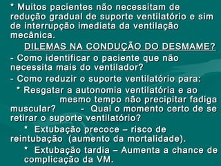 * Muitos pacientes não necessitam de* Muitos pacientes não necessitam de
redução gradual de suporte ventilatório e simredução gradual de suporte ventilatório e sim
de interrupção imediata da ventilaçãode interrupção imediata da ventilação
mecânica.mecânica.
DILEMAS NA CONDUÇÃO DO DESMAME?DILEMAS NA CONDUÇÃO DO DESMAME?
- Como identificar o paciente que não- Como identificar o paciente que não
necessita mais do ventilador?necessita mais do ventilador?
- Como reduzir o suporte ventilatório para:- Como reduzir o suporte ventilatório para:
* Resgatar a autonomia ventilatória e ao* Resgatar a autonomia ventilatória e ao
mesmo tempo não precipitar fadigamesmo tempo não precipitar fadiga
muscular? - Qual o momento certo de semuscular? - Qual o momento certo de se
retirar o suporte ventilatório?retirar o suporte ventilatório?
* Extubação precoce – risco de* Extubação precoce – risco de
reintubaçãoreintubação (aumento da mortalidade).(aumento da mortalidade).
* Extubação tardia – Aumenta a chance de* Extubação tardia – Aumenta a chance de
complicação da VM.complicação da VM.
 