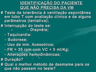 IDENTIFICAÇÃO DO PACIENTEIDENTIFICAÇÃO DO PACIENTE
QUE NÃO PRECISA DA VMQUE NÃO PRECISA DA VM
# Teste de tolerância à ventilação espontânea# Teste de tolerância à ventilação espontânea
em tubo T com avaliação clínica e de algunsem tubo T com avaliação clínica e de alguns
parâmetros (tentativa);parâmetros (tentativa);
# Interrupção do teste se:# Interrupção do teste se:
- - Dispnéia;- - Dispnéia;
- Taquicardia:- Taquicardia:
- Sudorese;- Sudorese;
- Uso de mm. Acessórios;- Uso de mm. Acessórios;
- FR > 35 rpm com VC < 5 ml/Kg;- FR > 35 rpm com VC < 5 ml/Kg;
- Alterações hemodinâmicas;- Alterações hemodinâmicas;
# Duração?# Duração?
# Qual o melhor método de desmame para os# Qual o melhor método de desmame para os
que não passam no teste?que não passam no teste?
 