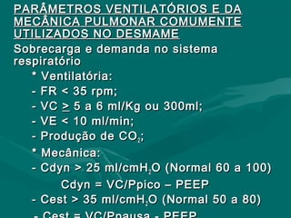 PARÂMETROS VENTILATÓRIOS E DAPARÂMETROS VENTILATÓRIOS E DA
MECÂNICA PULMONAR COMUMENTEMECÂNICA PULMONAR COMUMENTE
UTILIZADOS NO DESMAMEUTILIZADOS NO DESMAME
Sobrecarga e demanda no sistemaSobrecarga e demanda no sistema
respiratóriorespiratório
* Ventilatória:* Ventilatória:
- FR < 35 rpm;- FR < 35 rpm;
- VC- VC >> 5 a 6 ml/Kg ou 300ml;5 a 6 ml/Kg ou 300ml;
- VE < 10 ml/min;- VE < 10 ml/min;
- Produção de CO- Produção de CO22 ;;
* Mecânica:* Mecânica:
- Cdyn > 25 ml/cmH- Cdyn > 25 ml/cmH22 O (Normal 60 a 100)O (Normal 60 a 100)
Cdyn = VC/Ppico – PEEPCdyn = VC/Ppico – PEEP
- Cest > 35 ml/cmH- Cest > 35 ml/cmH22 O (Normal 50 a 80)O (Normal 50 a 80)
 