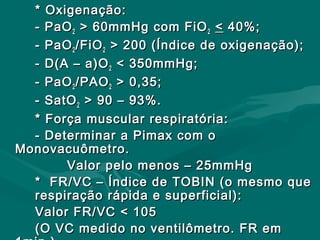 * Oxigenação:* Oxigenação:
- PaO- PaO22 > 60mmHg com FiO> 60mmHg com FiO22 << 40%;40%;
- PaO- PaO22 /FiO/FiO22 > 200 (Índice de oxigenação);> 200 (Índice de oxigenação);
- D(A – a)O- D(A – a)O22 < 350mmHg;< 350mmHg;
- PaO- PaO22 /PAO/PAO22 > 0,35;> 0,35;
- SatO- SatO22 > 90 – 93%.> 90 – 93%.
* Força muscular respiratória:* Força muscular respiratória:
- Determinar a Pimax com o- Determinar a Pimax com o
Monovacuômetro.Monovacuômetro.
Valor pelo menos – 25mmHgValor pelo menos – 25mmHg
* FR/VC – Índice de TOBIN (o mesmo que* FR/VC – Índice de TOBIN (o mesmo que
respiração rápida e superficial):respiração rápida e superficial):
Valor FR/VC < 105Valor FR/VC < 105
(O VC medido no ventilômetro. FR em(O VC medido no ventilômetro. FR em
 