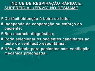 ÍNDICE DE RESPIRAÇÃO RÁPIDA EÍNDICE DE RESPIRAÇÃO RÁPIDA E
SUPERFICIAL (FR/VC) NO DESMAMESUPERFICIAL (FR/VC) NO DESMAME
# De fácil obtenção à beira do leito;# De fácil obtenção à beira do leito;
# Independe da cooperação ou esforço do# Independe da cooperação ou esforço do
paciente;paciente;
# Boa acurácia diagnóstica;# Boa acurácia diagnóstica;
# Pode selecionar os pacientes candidatos ao# Pode selecionar os pacientes candidatos ao
teste de ventilação espontânea;teste de ventilação espontânea;
# Não validado para pacientes com ventilação# Não validado para pacientes com ventilação
mecânica prolongada.mecânica prolongada.
 