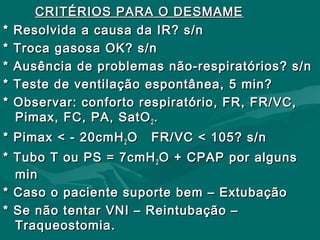 CRITÉRIOS PARA O DESMAMECRITÉRIOS PARA O DESMAME
* Resolvida a causa da IR? s/n* Resolvida a causa da IR? s/n
* Troca gasosa OK? s/n* Troca gasosa OK? s/n
* Ausência de problemas não-respiratórios? s/n* Ausência de problemas não-respiratórios? s/n
* Teste de ventilação espontânea, 5 min?* Teste de ventilação espontânea, 5 min?
* Observar: conforto respiratório, FR, FR/VC,* Observar: conforto respiratório, FR, FR/VC,
Pimax, FC, PA, SatOPimax, FC, PA, SatO22 ..
* Pimax < - 20cmH* Pimax < - 20cmH22 O FR/VC < 105? s/nO FR/VC < 105? s/n
* Tubo T ou PS = 7cmH* Tubo T ou PS = 7cmH22 O + CPAP por algunsO + CPAP por alguns
minmin
* Caso o paciente suporte bem – Extubação* Caso o paciente suporte bem – Extubação
* Se não tentar VNI – Reintubação –* Se não tentar VNI – Reintubação –
Traqueostomia.Traqueostomia.
 