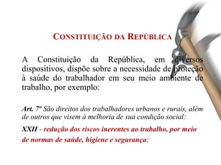 CONSTITUIÇÃO DA REPÚBLICA
A Constituição da República, em diversos
dispositivos, dispõe sobre a necessidade de proteção
à saúde do trabalhador em seu meio ambiente de
trabalho, por exemplo:
Art. 7º São direitos dos trabalhadores urbanos e rurais, além
de outros que visem à melhoria de sua condição social:
XXII - redução dos riscos inerentes ao trabalho, por meio
de normas de saúde, higiene e segurança;
 
