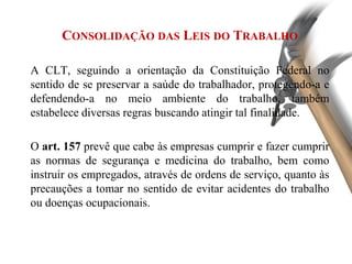 CONSOLIDAÇÃO DAS LEIS DO TRABALHO
A CLT, seguindo a orientação da Constituição Federal no
sentido de se preservar a saúde do trabalhador, protegendo-a e
defendendo-a no meio ambiente do trabalho, também
estabelece diversas regras buscando atingir tal finalidade.
O art. 157 prevê que cabe às empresas cumprir e fazer cumprir
as normas de segurança e medicina do trabalho, bem como
instruir os empregados, através de ordens de serviço, quanto às
precauções a tomar no sentido de evitar acidentes do trabalho
ou doenças ocupacionais.
 