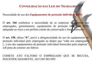 CONSOLIDAÇÃO DAS LEIS DO TRABALHO
Necessidade de uso dos Equipamentos de proteção individual (EPI)
O art. 166 estabelece a necessidade de as empresas fornecerem aos
empregados, gratuitamente, equipamento de proteção individual (EPI)
adequado ao risco e em perfeito estado de conservação e funcionamento.
O art. 158, alínea “b”, prevê a obrigatoriedade do uso de equipamento de
proteção individual pelo empregado ao dispor que “cabe aos empregados
[...] uso dos equipamentos de proteção individual fornecidos pela empresa”,
sob pena de cometer ato faltoso.
COMETE ATO FALTOSO O EMPREGADO QUE SE RECUSA,
INJUSTIFICADAMENTE, AO USO DO EPI!
 