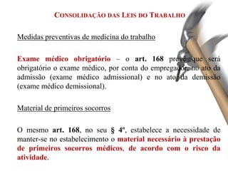 CONSOLIDAÇÃO DAS LEIS DO TRABALHO
Medidas preventivas de medicina do trabalho
Exame médico obrigatório – o art. 168 prevê que será
obrigatório o exame médico, por conta do empregador, no ato da
admissão (exame médico admissional) e no ato da demissão
(exame médico demissional).
Material de primeiros socorros
O mesmo art. 168, no seu § 4º, estabelece a necessidade de
manter-se no estabelecimento o material necessário à prestação
de primeiros socorros médicos, de acordo com o risco da
atividade.
 