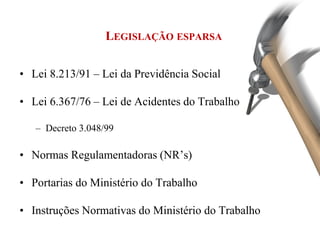 LEGISLAÇÃO ESPARSA
• Lei 8.213/91 – Lei da Previdência Social
• Lei 6.367/76 – Lei de Acidentes do Trabalho
– Decreto 3.048/99
• Normas Regulamentadoras (NR’s)
• Portarias do Ministério do Trabalho
• Instruções Normativas do Ministério do Trabalho
 