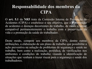 Responsabilidade dos membros da
CIPA
O art. 5.1 da NR5 trata da Comissão Interna de Prevenção de
Acidentes (CIPA) e estabelece o seu objetivo, que é a prevenção
de acidentes e doenças decorrentes do trabalho, de modo a tornar
compatível permanentemente o trabalho com a preservação da
vida e a promoção da saúde do trabalhador.
Deste modo, compete aos membros da CIPA, dentre outras
atribuições, a elaboração de um plano de trabalho que possibilite a
ação preventiva na solução de problemas de segurança e saúde no
trabalho, bem como a realização, periódica, de verificações nos
ambientes e condições de trabalho visando a identificação de
situações que venham a trazer riscos para a segurança e saúde dos
trabalhadores.
 
