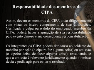 Responsabilidade dos membros da
CIPA
Assim, devem os membros da CIPA atuar diligentemente
com vistas ao inteiro cumprimento de suas atribuições.
Verificada a culpa ou o dolo do empregado membro da
CIPA, poderá haver a apuração de sua responsabilidade
pelo evento danoso e sua consequente responsabilização.
Os integrantes da CIPA podem dar causa ao acidente do
trabalho por ação (o cipeiro faz alguma coisa) ou omissão
(o cipeiro deixa de fazer alguma coisa), ressaltando-se
que a omissão é relevante juridicamente quando o omisso
devia e podia agir para evitar o resultado.
 