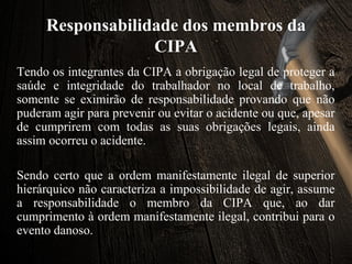 Responsabilidade dos membros da
CIPA
Tendo os integrantes da CIPA a obrigação legal de proteger a
saúde e integridade do trabalhador no local de trabalho,
somente se eximirão de responsabilidade provando que não
puderam agir para prevenir ou evitar o acidente ou que, apesar
de cumprirem com todas as suas obrigações legais, ainda
assim ocorreu o acidente.
Sendo certo que a ordem manifestamente ilegal de superior
hierárquico não caracteriza a impossibilidade de agir, assume
a responsabilidade o membro da CIPA que, ao dar
cumprimento à ordem manifestamente ilegal, contribui para o
evento danoso.
 