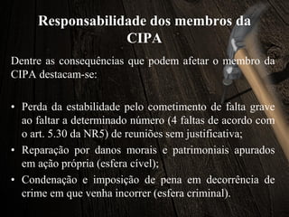 Responsabilidade dos membros da
CIPA
Dentre as consequências que podem afetar o membro da
CIPA destacam-se:
• Perda da estabilidade pelo cometimento de falta grave
ao faltar a determinado número (4 faltas de acordo com
o art. 5.30 da NR5) de reuniões sem justificativa;
• Reparação por danos morais e patrimoniais apurados
em ação própria (esfera cível);
• Condenação e imposição de pena em decorrência de
crime em que venha incorrer (esfera criminal).
 