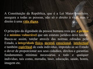 A Constituição da República, que é a Lei Maior brasileira,
assegura a todas as pessoas, não só o direito à vida, mas o
direito à uma vida digna.
O princípio da dignidade da pessoa humana reza que a pessoa
é o mínimo vulnerável que um estatuto jurídico deve tutelar.
Busca-se assim, tutelar através das normas editadas pelo
Estado, a integridade física, mental, emocional, intelectual
e também espiritual de cada indivíduo, impondo-se ao Estado
o dever de proporcionar aos seus cidadãos, direitos e garantias
fundamentais mínimas necessárias a todo e qualquer
indivíduo, tais como, moradia, laser, educação, saúde, honra,
imagem etc.
 